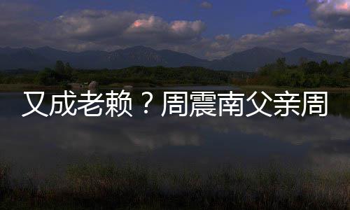 被限周震南周勇再次制消又成老赖父亲费