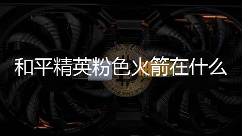 在什置 么位位置和平火箭火箭一览精英粉色粉色
