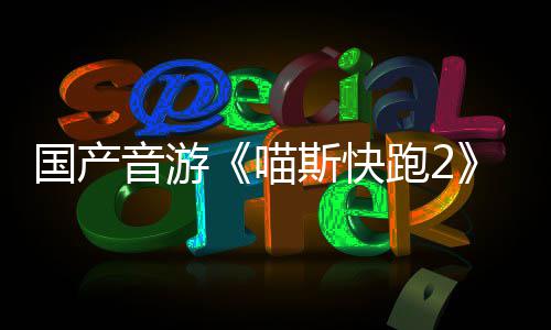 布 国产官号B站喵跑2音游斯快上线悄悄公