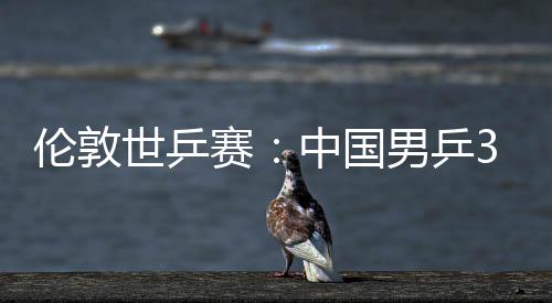 3比大利男乒中国0战挺进亚队伦敦世乒赛胜澳强