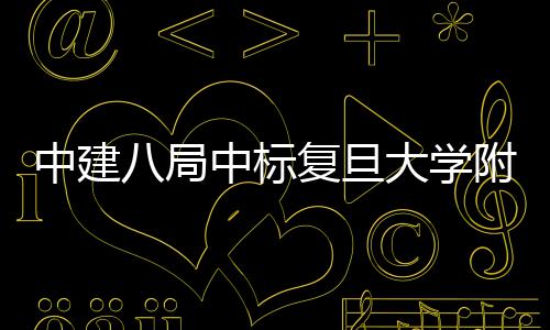 八局大学项目中建中标安徽儿科医院医院复旦附属