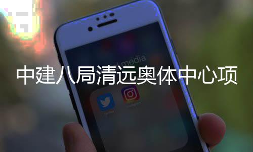 八局项目中建中心通过奥体验收竣工清远