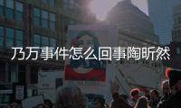 乃万事件怎么回事陶昕然怎么了 陶昕然再发文结束争议？