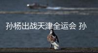 孙杨出战天津全运会 孙杨担任浙江代表团旗手