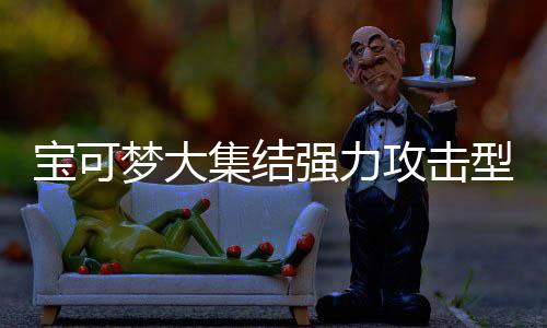 宝可宝可型宝些 型宝攻击攻击推荐梦大梦大可梦可梦有哪一览集结集结强力强力
