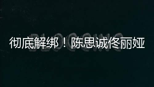 佟丽无商娅目业关联思诚解绑彻底陈前已