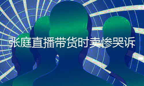 带货怒斥张庭直播 遭网友力大时卖诉压惨哭炒作