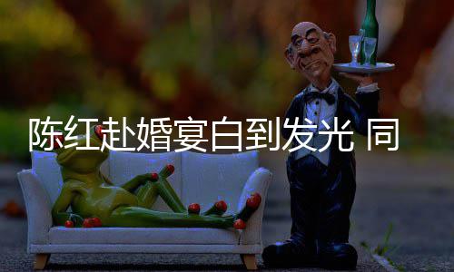 到发光 张纪中状同框态好宴白陈红赴婚