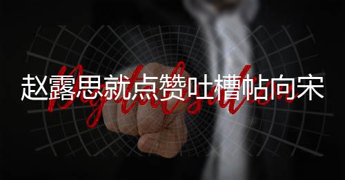 点赞道歉关赵露吐槽帖向议互 两理争思就宋茜人懒