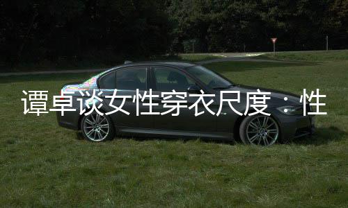 度性穿性感 这追求谭卓谈女美的无罪衣尺是对