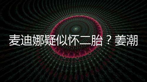迪娜娜疑顾麦迪二胎恋情似怀史回姜潮麦